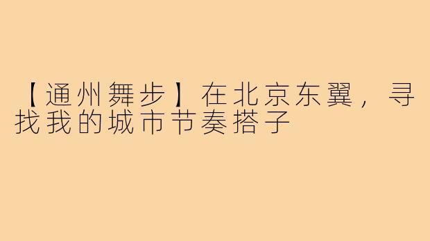 【通州舞步】在北京东翼,寻找我的城市节奏搭子