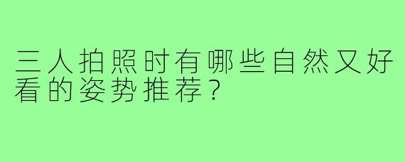 三人拍照时有哪些自然又好看的姿势推荐？