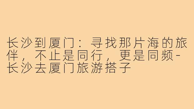 长沙到厦门：寻找那片海的旅伴，不止是同行，更是同频-长沙去厦门旅游搭子