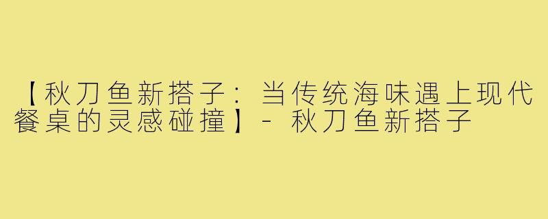 【秋刀鱼新搭子：当传统海味遇上现代餐桌的灵感碰撞】-秋刀鱼新搭子