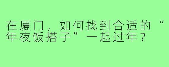 在厦门，如何找到合适的“年夜饭搭子”一起过年？