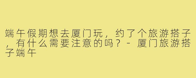 端午假期想去厦门玩,约了个旅游搭子,有什么需要注意的吗?-厦门旅游搭子端午