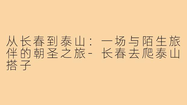 从长春到泰山：一场与陌生旅伴的朝圣之旅-长春去爬泰山搭子