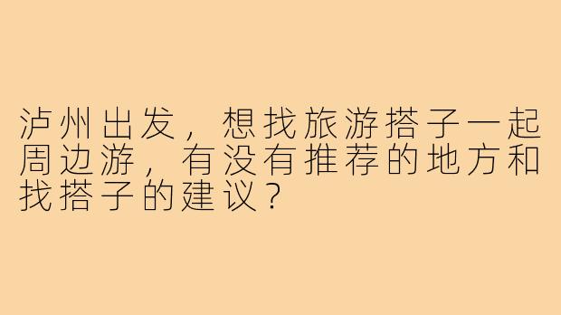 泸州出发，想找旅游搭子一起周边游，有没有推荐的地方和找搭子的建议？