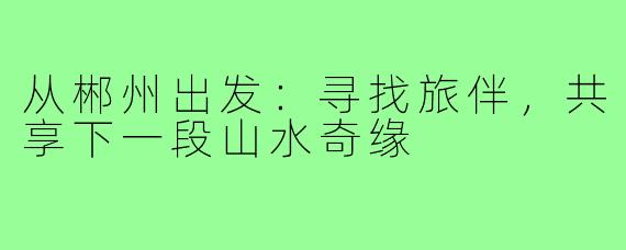 从郴州出发：寻找旅伴，共享下一段山水奇缘