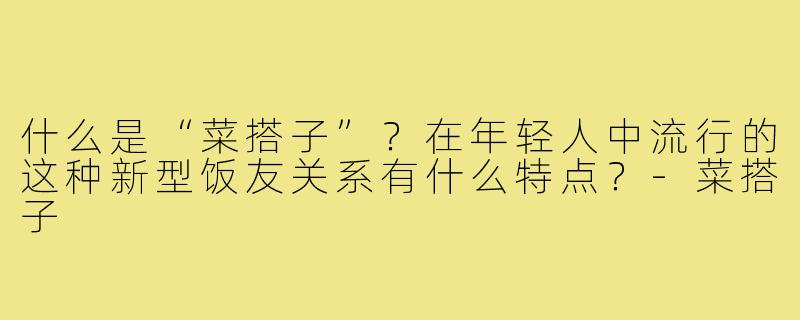什么是“菜搭子”？在年轻人中流行的这种新型饭友关系有什么特点？-菜搭子