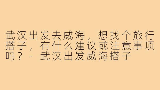 武汉出发去威海，想找个旅行搭子，有什么建议或注意事项吗？-武汉出发威海搭子