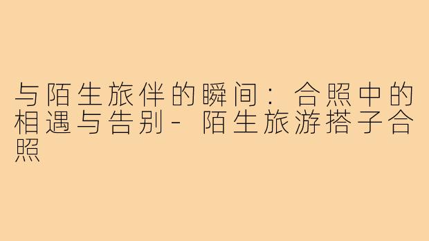 与陌生旅伴的瞬间:合照中的相遇与告别-陌生旅游搭子合照