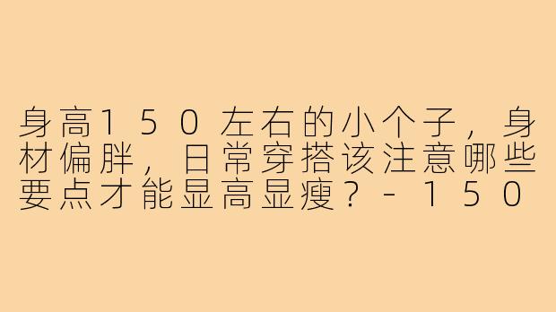 身高150左右的小个子，身材偏胖，日常穿搭该注意哪些要点才能显高显瘦？-150小个子胖穿搭