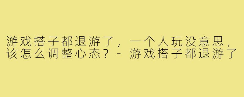 游戏搭子都退游了，一个人玩没意思，该怎么调整心态？-游戏搭子都退游了