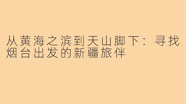 从黄海之滨到天山脚下:寻找烟台出发的新疆旅伴