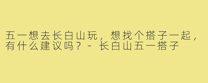 五一想去长白山玩,想找个搭子一起,有什么建议吗?-长白山五一搭子