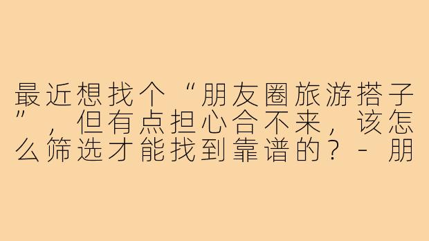 最近想找个“朋友圈旅游搭子”，但有点担心合不来，该怎么筛选才能找到靠谱的？-朋友圈旅游搭子