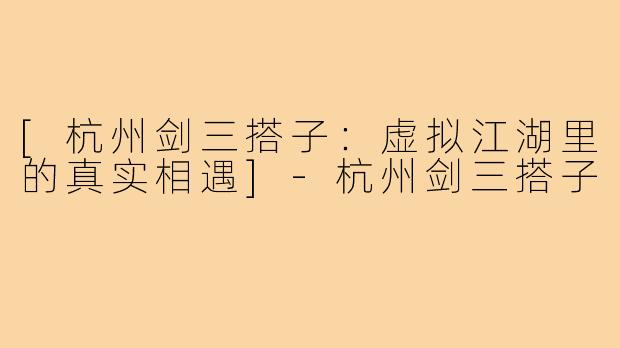 [杭州剑三搭子：虚拟江湖里的真实相遇]-杭州剑三搭子