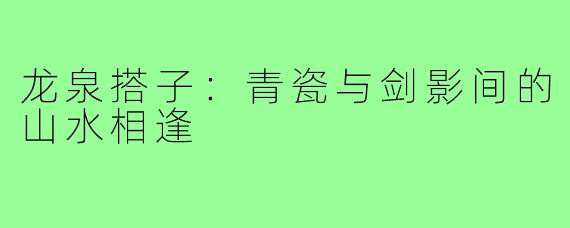 龙泉搭子:青瓷与剑影间的山水相逢