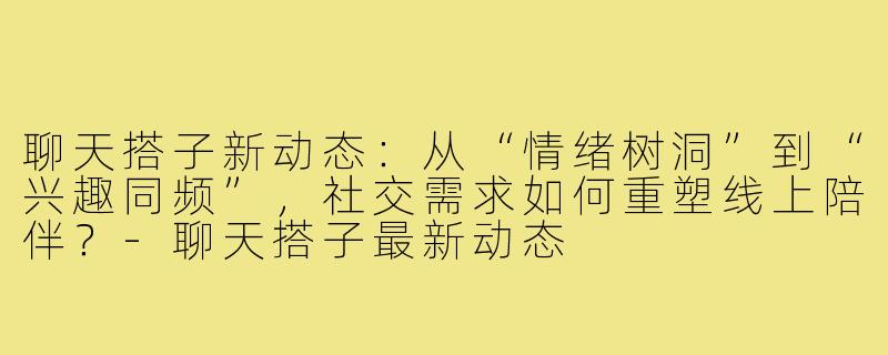 聊天搭子新动态：从“情绪树洞”到“兴趣同频”，社交需求如何重塑线上陪伴？-聊天搭子最新动态