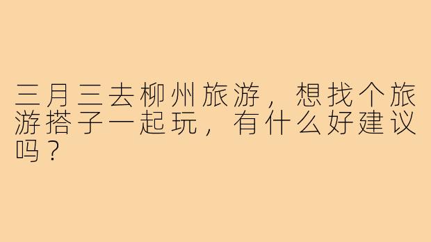 三月三去柳州旅游，想找个旅游搭子一起玩，有什么好建议吗？