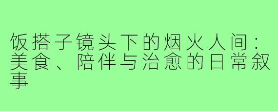 饭搭子镜头下的烟火人间：美食、陪伴与治愈的日常叙事