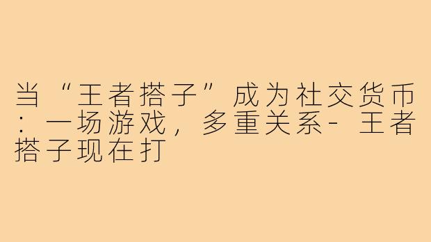 当“王者搭子”成为社交货币：一场游戏，多重关系-王者搭子现在打
