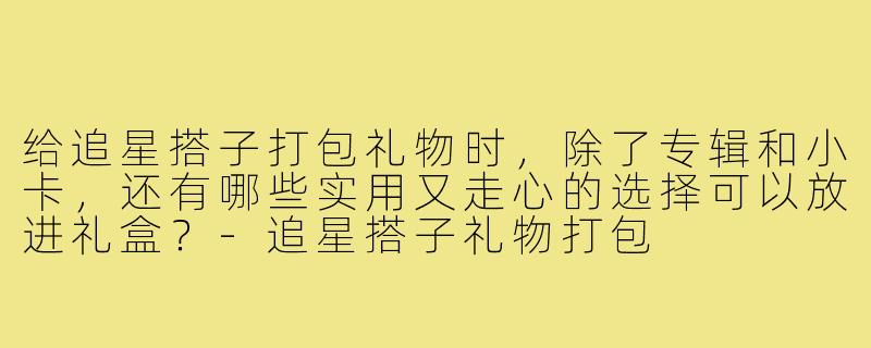 给追星搭子打包礼物时，除了专辑和小卡，还有哪些实用又走心的选择可以放进礼盒？-追星搭子礼物打包