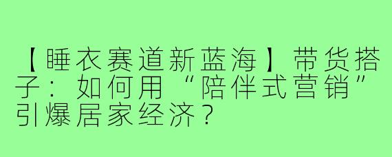 【睡衣赛道新蓝海】带货搭子:如何用“陪伴式营销”引爆居家经济?
