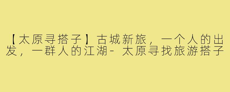 【太原寻搭子】古城新旅,一个人的出发,一群人的江湖-太原寻找旅游搭子
