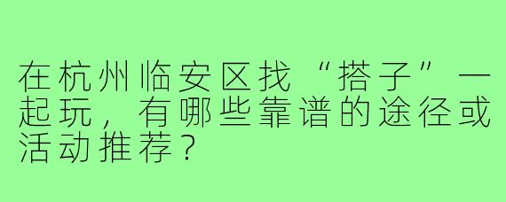 在杭州临安区找“搭子”一起玩，有哪些靠谱的途径或活动推荐？