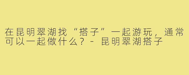 在昆明翠湖找“搭子”一起游玩，通常可以一起做什么？-昆明翠湖搭子