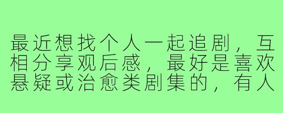 最近想找个人一起追剧,互相分享观后感,最好是喜欢悬疑或治愈类剧集的,有人感兴趣吗?