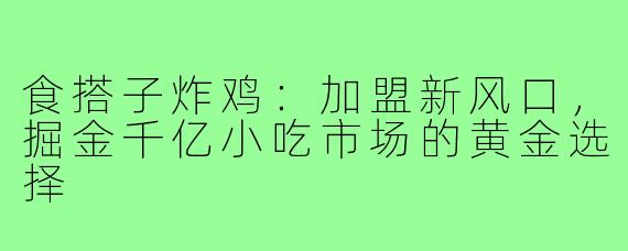 食搭子炸鸡：加盟新风口，掘金千亿小吃市场的黄金选择