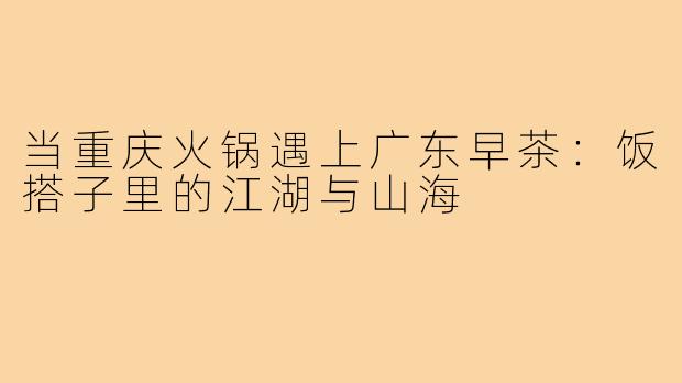 当重庆火锅遇上广东早茶:饭搭子里的江湖与山海