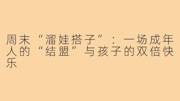 周末“溜娃搭子”：一场成年人的“结盟”与孩子的双倍快乐