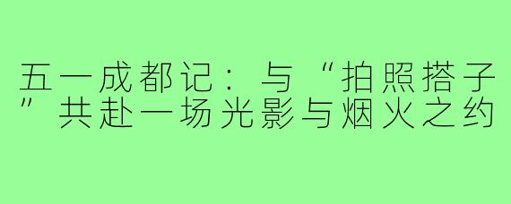 五一成都记：与“拍照搭子”共赴一场光影与烟火之约