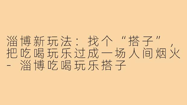 淄博新玩法：找个“搭子”，把吃喝玩乐过成一场人间烟火-淄博吃喝玩乐搭子