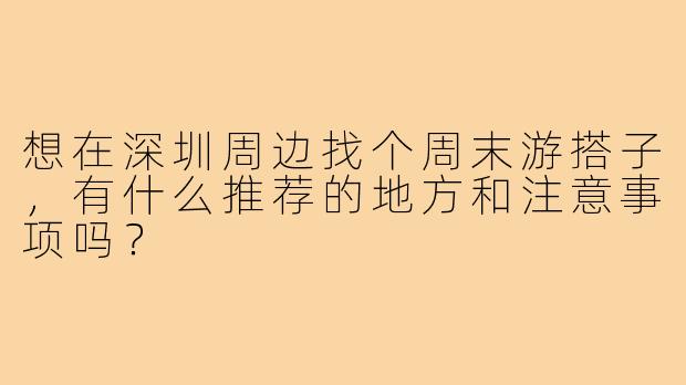 想在深圳周边找个周末游搭子，有什么推荐的地方和注意事项吗？