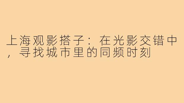 上海观影搭子：在光影交错中，寻找城市里的同频时刻