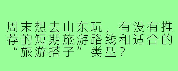 周末想去山东玩，有没有推荐的短期旅游路线和适合的“旅游搭子”类型？