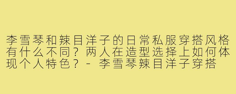 李雪琴和辣目洋子的日常私服穿搭风格有什么不同？两人在造型选择上如何体现个人特色？-李雪琴辣目洋子穿搭