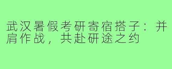 武汉暑假考研寄宿搭子:并肩作战,共赴研途之约