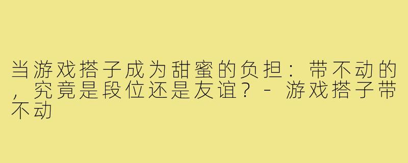当游戏搭子成为甜蜜的负担：带不动的，究竟是段位还是友谊？-游戏搭子带不动