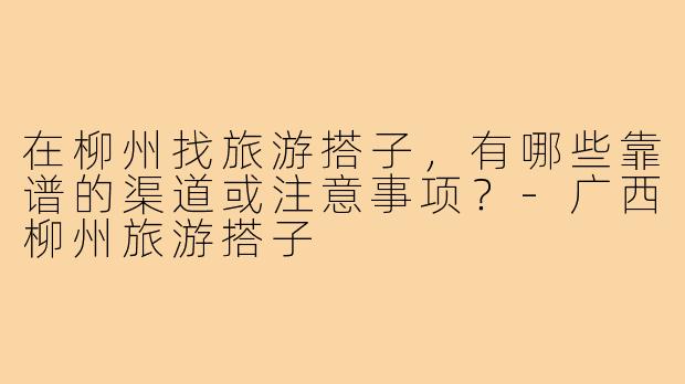 在柳州找旅游搭子，有哪些靠谱的渠道或注意事项？-广西柳州旅游搭子
