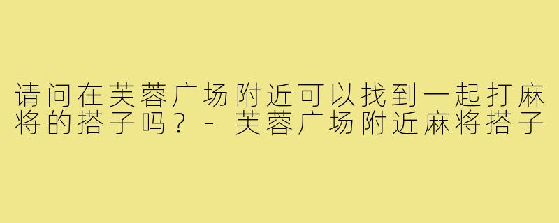请问在芙蓉广场附近可以找到一起打麻将的搭子吗?-芙蓉广场附近麻将搭子