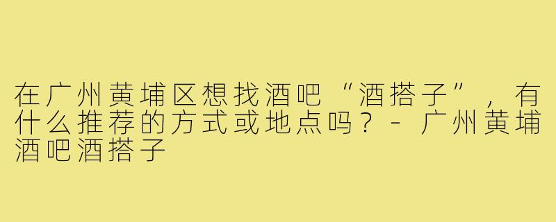 在广州黄埔区想找酒吧“酒搭子”，有什么推荐的方式或地点吗？-广州黄埔酒吧酒搭子