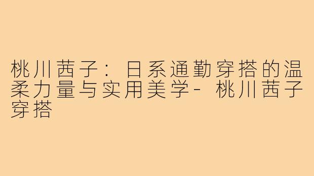 桃川茜子：日系通勤穿搭的温柔力量与实用美学-桃川茜子穿搭