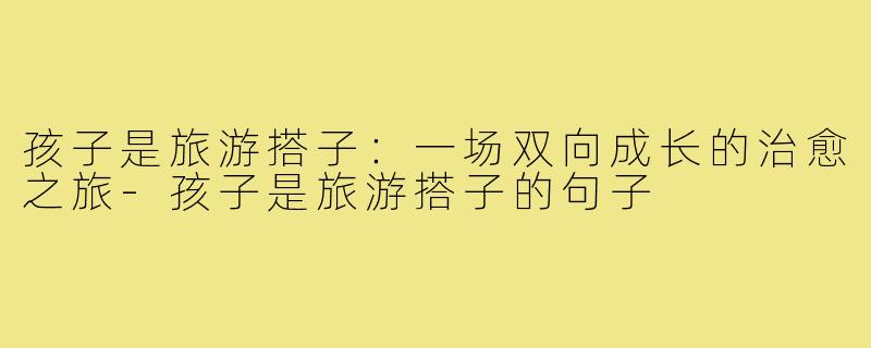 孩子是旅游搭子：一场双向成长的治愈之旅-孩子是旅游搭子的句子