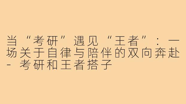 当“考研”遇见“王者”：一场关于自律与陪伴的双向奔赴-考研和王者搭子