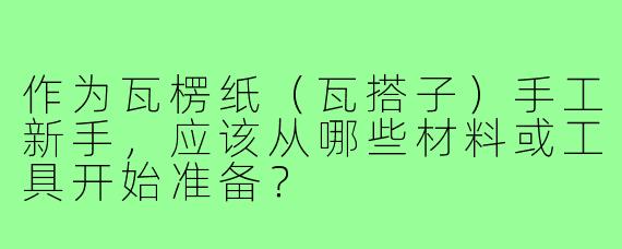 作为瓦楞纸（瓦搭子）手工新手，应该从哪些材料或工具开始准备？