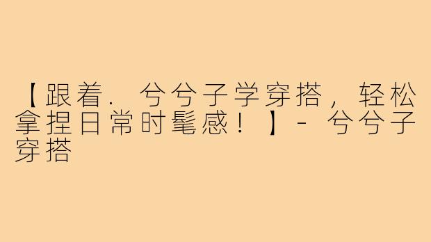 【跟着.兮兮子学穿搭，轻松拿捏日常时髦感！】-兮兮子穿搭