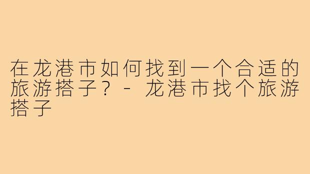 在龙港市如何找到一个合适的旅游搭子？-龙港市找个旅游搭子