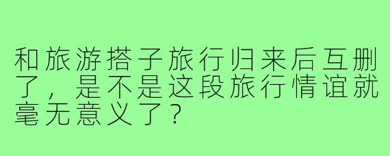 和旅游搭子旅行归来后互删了，是不是这段旅行情谊就毫无意义了？